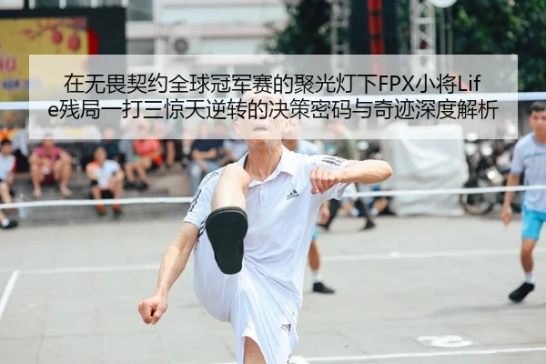 在无畏契约全球冠军赛的聚光灯下FPX小将Life残局一打三惊天逆转的决策密码与奇迹深度解析