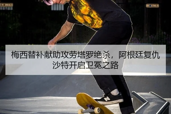 梅西替补献助攻劳塔罗绝杀，阿根廷复仇沙特开启卫冕之路