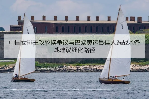 中国女排主攻轮换争议与巴黎奥运最佳人选战术备战建议细化路径