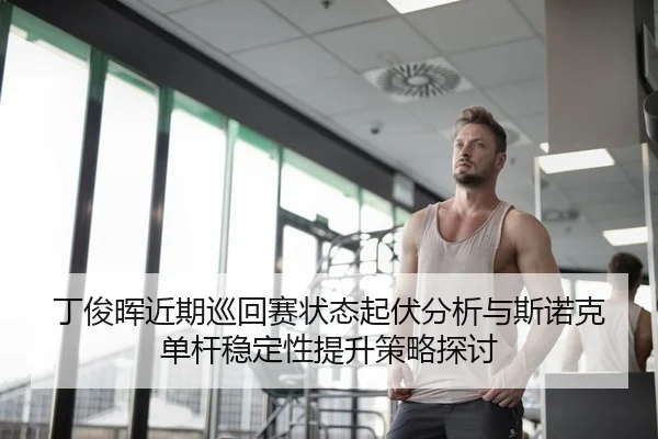丁俊晖近期巡回赛状态起伏分析与斯诺克单杆稳定性提升策略探讨