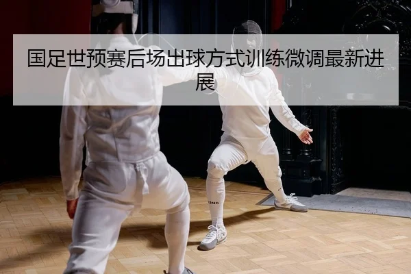 国足世预赛后场出球方式训练微调最新进展